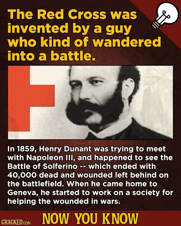 The Red Cross was invented by a guy who kind of wandered into a battle. In 1859, Henry Dunant was trying to meet with Napoleon III, and happened to see the Battle of Solferino - which ended with 40,000 dead and wounded left behind on the battlefield. When he came home to Geneva, he started to work on a society for helping the wounded in wars. NOW YOU KNOW CRACKED.COM