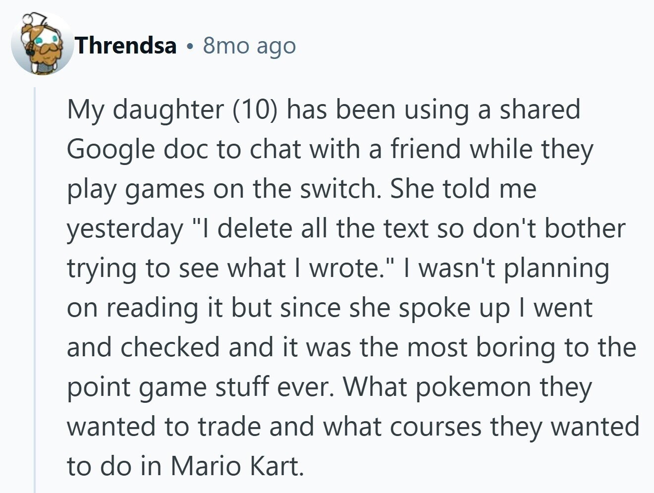 Threndsa 8mo ago My daughter (10) has been using a shared Google doc to chat with a friend while they play games on the switch. She told me yesterday I delete all the text so don't bother trying to see what I wrote. I wasn't planning on reading it but since she spoke up I went and checked and it was the most boring to the point game stuff ever. What pokemon they wanted to trade and what courses they wanted to do in Mario Kart.