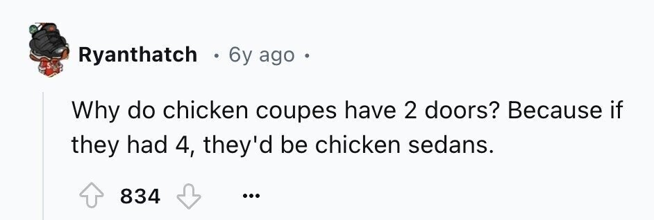 Ryanthatch . 6y ago Why do chicken coupes have 2 doors? Because if they had 4, they'd be chicken sedans. 834 ...