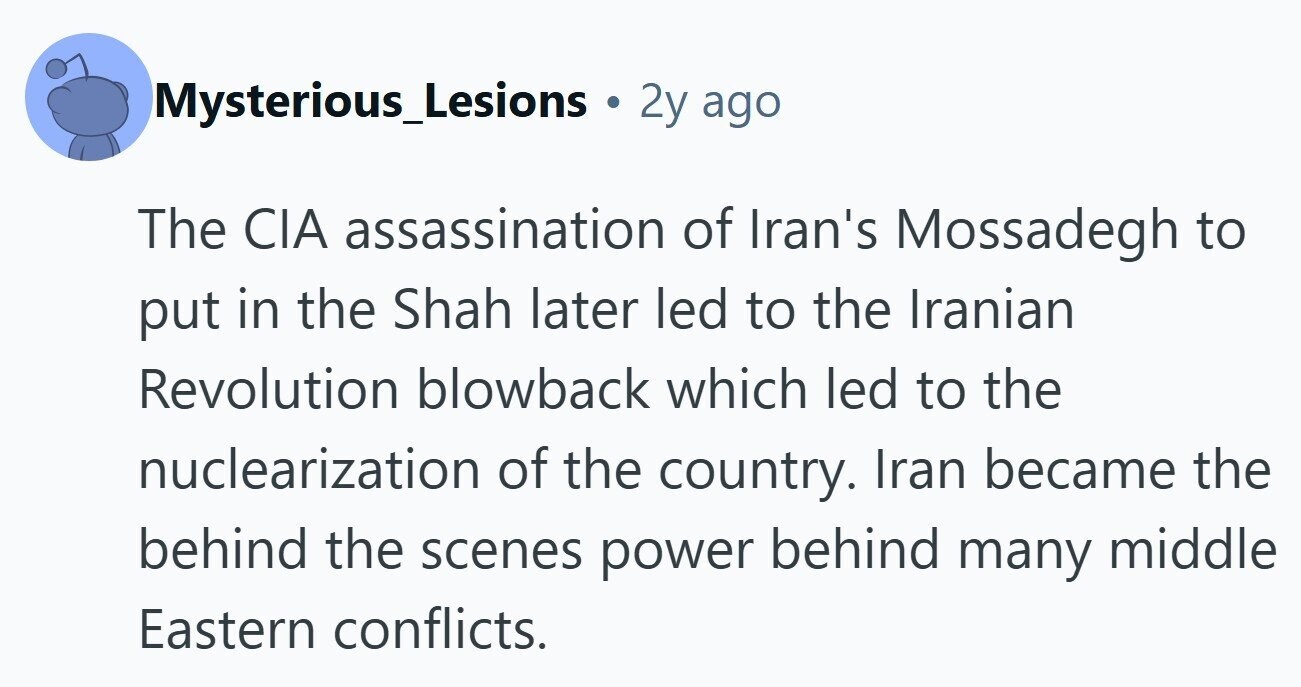 Mysterious_Lesions 2y ago The CIA assassination of Iran's Mossadegh to put in the Shah later led to the Iranian Revolution blowback which led to the nuclearization of the country. Iran became the behind the scenes power behind many middle Eastern conflicts.