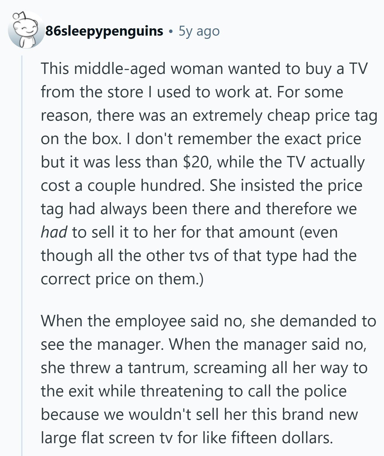 86sleepypenguins 5y ago This middle-aged woman wanted to buy a TV from the store I used to work at. For some reason, there was an extremely cheap price tag on the box. I don't remember the exact price but it was less than $20, while the TV actually cost a couple hundred. She insisted the price tag had always been there and therefore we had to sell it to her for that amount (even though all the other tvs of that type had the correct price on them.) When the employee said no, she demanded to see the manager. When