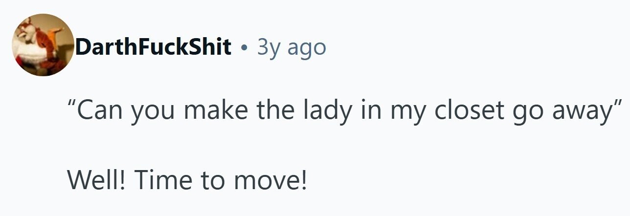 DarthFuckShit . 3y ago Can you make the lady in my closet go away Well! Time to move! 