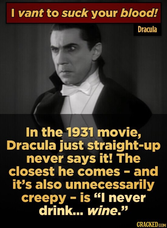 I vant to suck your blood! Dracula In the 1931 movie, Dracula just straight-up never says it! The closest he comes - and it's also unnecessarily creepy - is I never drink... wine. CRACKED.COM
