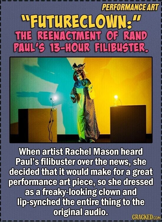 PERFORMANCE ART FUTURECLOWN. THE REENACTMENT OF RAND PAUL'S 13-HOUR FILIBUSTER. When artist Rachel Mason heard Paul's filibuster over the news, she decided that it would make for a great performance art piece, so she dressed as a freaky-looking clown and lip-synched the entire thing to the original audio. CRACKED.COM