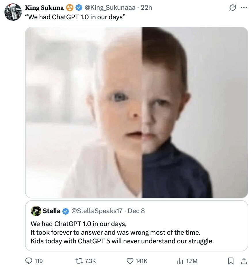 s ... King Sukuna @King_Sukunaaa.22h We had ChatGPT 1.0 in our days Stella @StellaSpeaks17 . Dec 8 We had ChatGPT 1.0 in our days, It took forever to answer and was wrong most of the time. Kids today with ChatGPT 5 will never understand our struggle. 119 7.3K 141K 1.7M