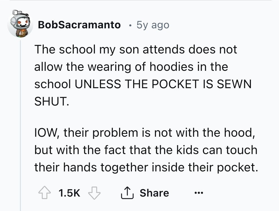 BobSacramanto 5y ago The school my son attends does not allow the wearing of hoodies in the school UNLESS THE POCKET IS SEWN SHUT. IOW, their problem is not with the hood, but with the fact that the kids can touch their hands together inside their pocket. 1.5K Share ... 