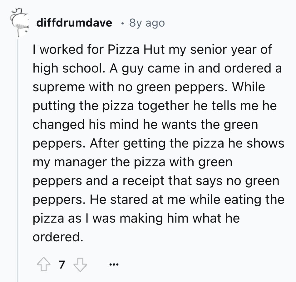 diffdrumdave 8y ago I worked for Pizza Hut my senior year of high school. A guy came in and ordered a supreme with no green peppers. While putting the pizza together he tells me he changed his mind he wants the green peppers. After getting the pizza he shows my manager the pizza with green peppers and a receipt that says no green peppers. Не stared at me while eating the pizza as I was making him what he ordered. 7 ...