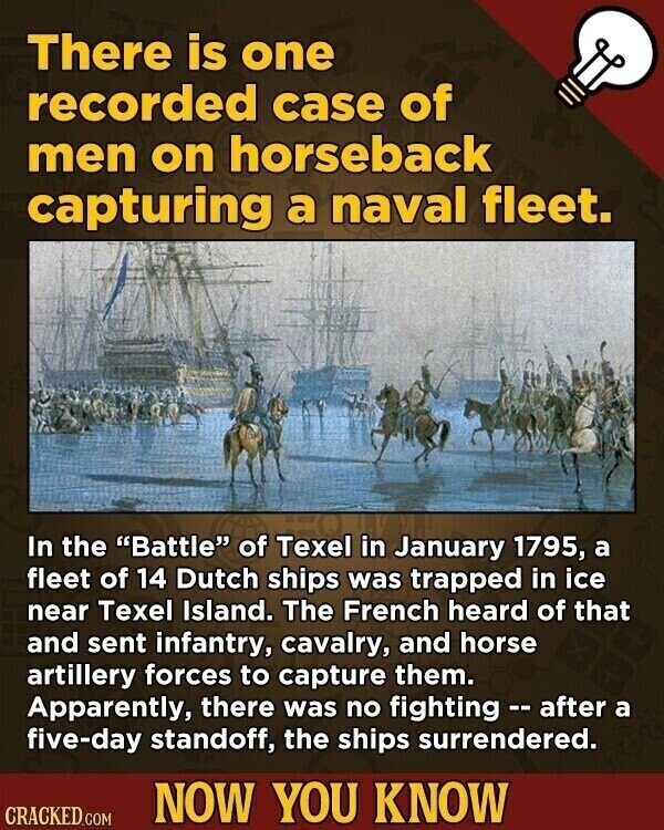 There is one recorded case of men on horseback capturing a naval fleet. In the Battle of Texel in January 1795, a fleet of 14 Dutch ships was trapped in ice near Texel Island. The French heard of that and sent infantry, cavalry, and horse artillery forces to capture them. Apparently, there was no fighting - after a five-day standoff, the ships surrendered. NOW YOU KNOW CRACKED.COM