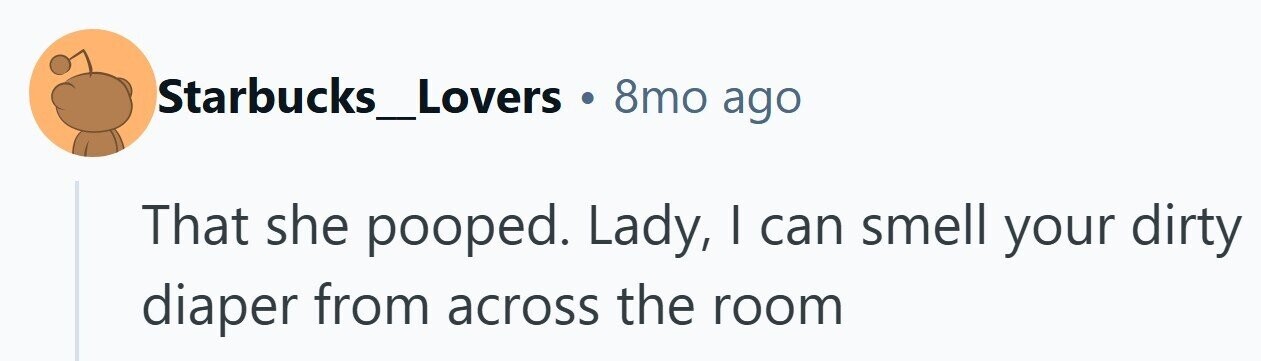 Starbucks_Lovers 8mo ago That she pooped. Lady, I can smell your dirty diaper from across the room