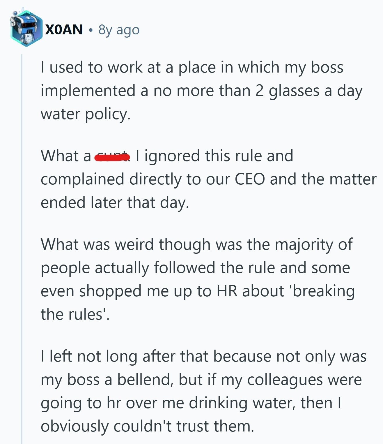 XOAN 8y ago | used to work at a place in which my boss implemented a no more than 2 glasses a day water policy. What a | ignored this rule and complained directly to our CEO and the matter ended later that day. What was weird though was the majority of people actually followed the rule and some even shopped me up to HR about 'breaking the rules'. I left not long after that because not only was my boss a bellend, but if my colleagues were going to hr over me drinking water, then I obviously couldn't trust
