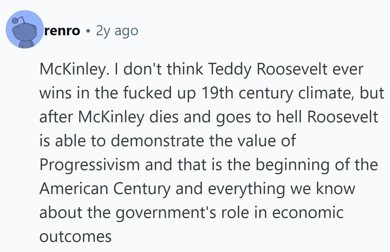 renro 2y ago McKinley. I don't think Teddy Roosevelt ever wins in the fucked up 19th century climate, but after McKinley dies and goes to hell Roosevelt is able to demonstrate the value of Progressivism and that is the beginning of the American Century and everything we know about the government's role in economic outcomes