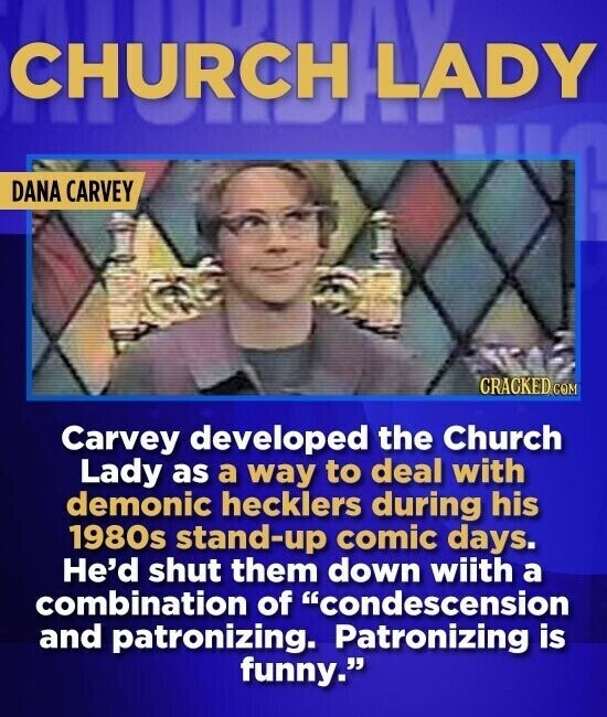 CHURCH LADY DANA CARVEY CRACKED.COM Carvey developed the Church Lady as a way to deal with demonic hecklers during his 1980s stand-up comic days. He'd shut them down wiith a combination of condescension and patronizing. Patronizing is funny.