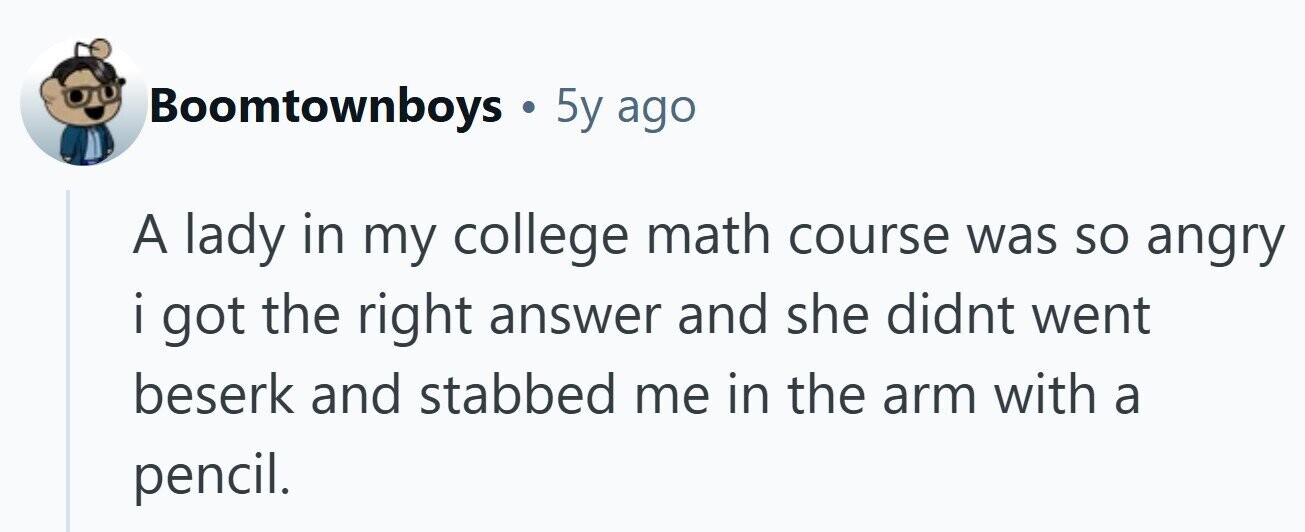 Boomtownboys . 5y ago A lady in my college math course was so angry i got I the right answer and she didnt went beserk and stabbed me in the arm with a pencil.