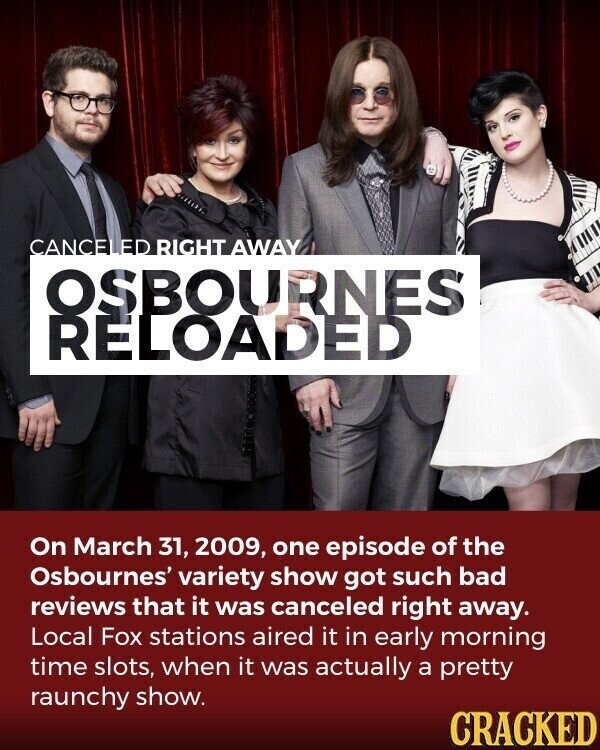 CANCE ED RIGHT AWAY OSBOURNES RELOADED On March 31, 2009, one episode of the Osbournes' variety show got such bad reviews that it was canceled right away. Local Fox stations aired it in early morning time slots, when it was actually a pretty raunchy show. CRACKED