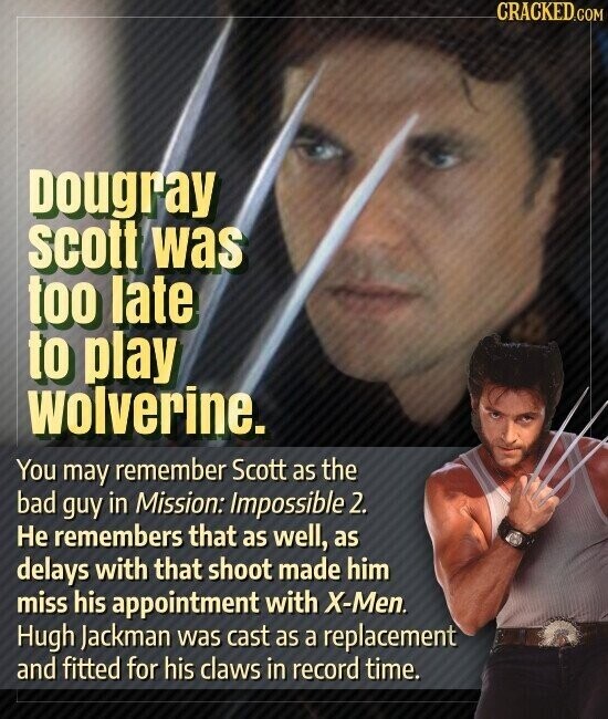 CRACKED.COM Dougray scott was too late to play wolverine. You may remember Scott as the bad guy in Mission: Impossible 2. Не remembers that as well, as delays with that shoot made him miss his appointment with X-Men. Hugh Jackman was cast as a replacement and fitted for his claws in record time.