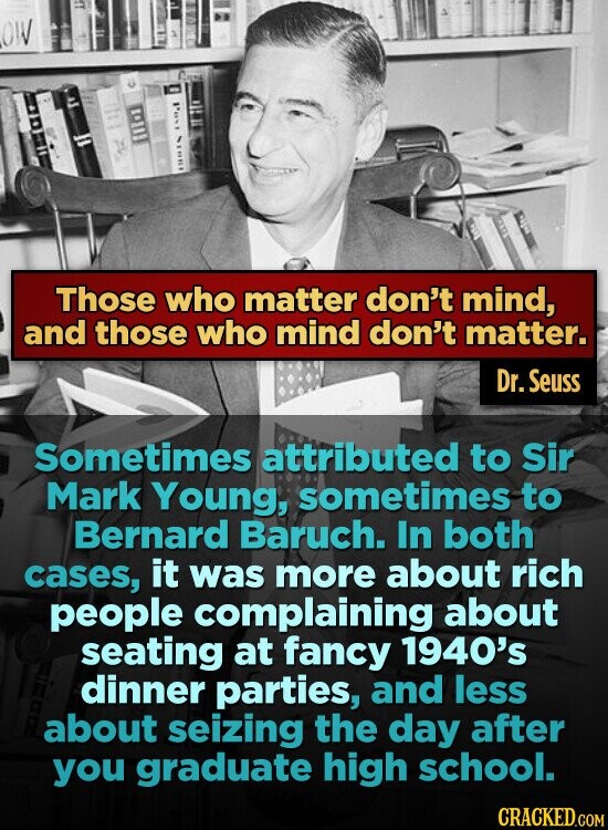 OW Those who matter don't mind, and those who mind don't matter. Dr. Seuss Sometimes attributed to Sir Mark Young, sometimes to Bernard Baruch. In both cases, it was more about rich people complaining about seating at fancy 1940's dinner parties, and less about seizing the day after you graduate high school. CRACKED.COM