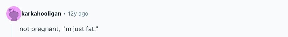 karkahooligan 12y ago not pregnant, I'm just fat.