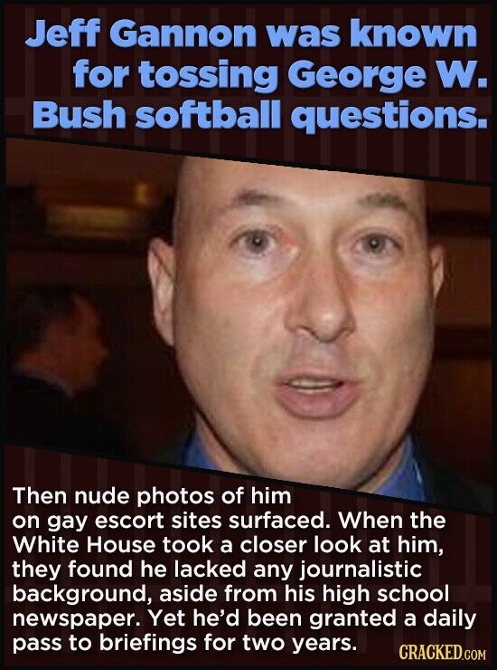 Jeff Gannon was known for tossing George W. Bush softball questions. Then nude photos of him on gay escort sites surfaced. When the White House took a closer look at him, they found he lacked any journalistic background, aside from his high school newspaper. Yet he'd been granted a daily pass to briefings for two years. CRACKED.COM