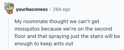 yourbaconess 26d ago My roommate thought we can't get mosquitos because we're on the second floor and that spraying just the stairs will be enough to keep ants out