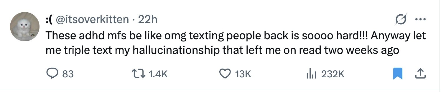 :( @itsoverkitten . 22h ... These adhd mfs be like omg texting people back is SOOOO hard!!! Anyway let me triple text my hallucinationship that left me on read two weeks ago 83 1.4K 13K 232K