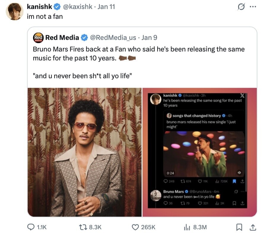 kanishk @kaxishk Jan 11 S ... im not a fan Red Red Media @RedMedia_us Jan 9 MEDIA Bruno Mars Fires back at a Fan who said he's been releasing the same music for the past 10 years. and u never been sh*t all yo life kanishk @kaxishk•3h X he's been releasing the same song for the past 10 years songs that changed history 4h bruno mars released his new single 'i just might' 0:24 249 t7 674 11K da 726K Bruno Mars @BrunoMars.4m and u never been Srx tin yo life 36 t7 .79 321 da 2K 1.1K 8.3K 265K 8.3M 