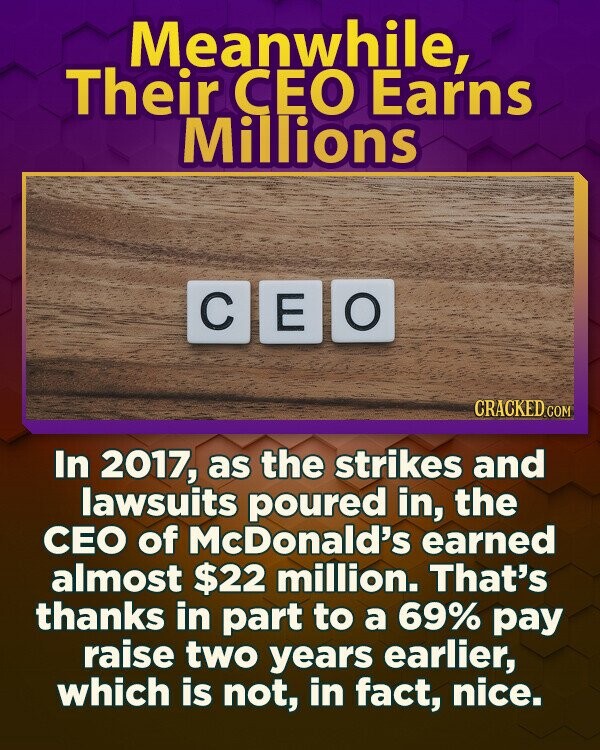 Meanwhile, Their CEO Earns Millions C O E CRACKED.COM In 2017, as the strikes and lawsuits poured in, the CEO of McDonald's earned almost $22 million. That's thanks in part to a 69% pay raise two years earlier, which is not, in fact, nice.
