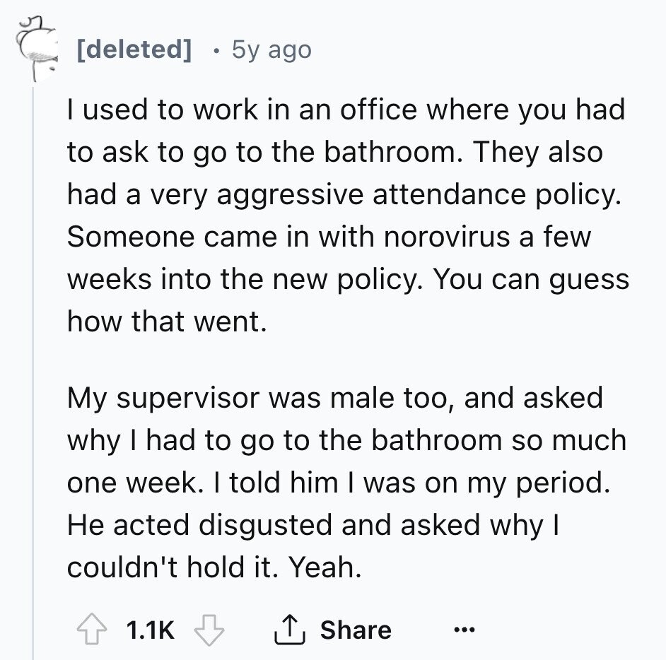 [deleted] 5y ago I used to work in an office where you had to ask to go to the bathroom. They also had a very aggressive attendance policy. Someone came in with norovirus a few weeks into the new policy. You can guess how that went. My supervisor was male too, and asked why I had to go to the bathroom so much one week. I told him I was on my period. Не acted disgusted and asked why I couldn't hold it. Yeah. 1.1K Share ... 