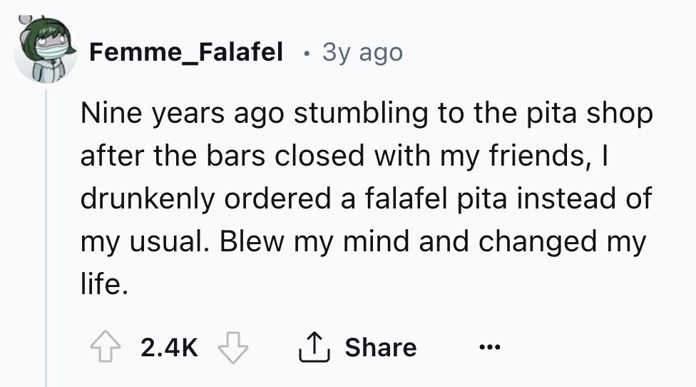 Femme_Falafel . 3y ago Nine years ago stumbling to the pita shop after the bars closed with my friends, I drunkenly ordered a falafel pita instead of my usual. Blew my mind and changed my life. Share 2.4K ... 