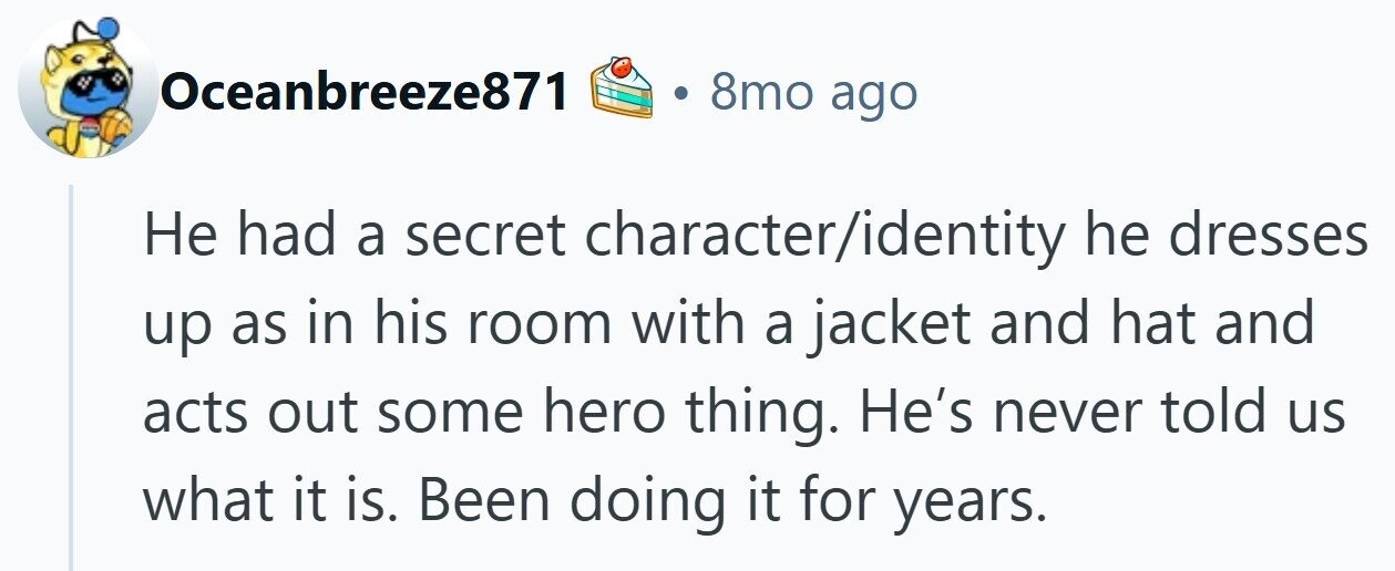 8mo ago Oceanbreeze871 Не had a secret character/identity he dresses up as in his room with a jacket and hat and acts out some hero thing. He's never told us what it is. Been doing it for years.