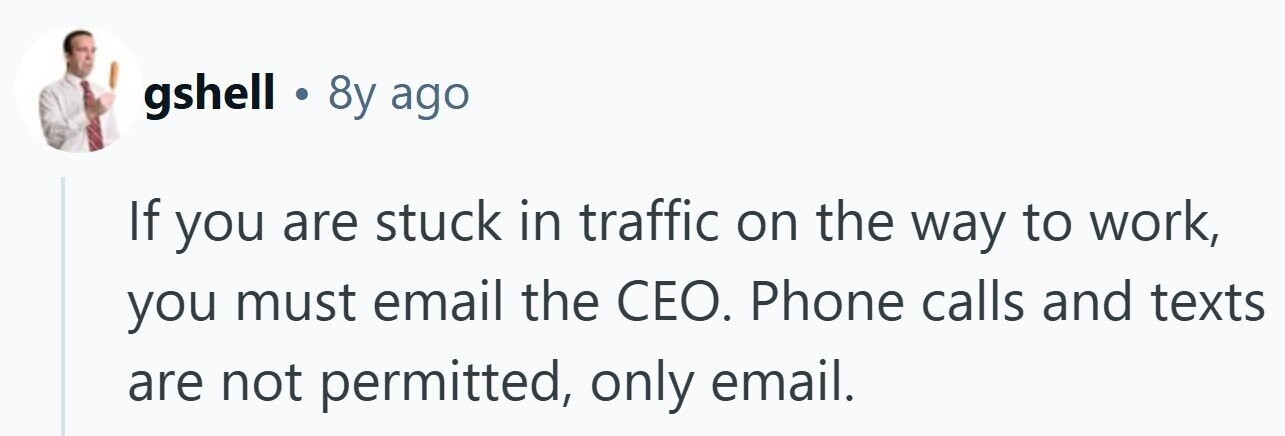 gshell . 8y ago If you are stuck in traffic on the way to work, you must email the CEO. Phone calls and texts are not permitted, only email.