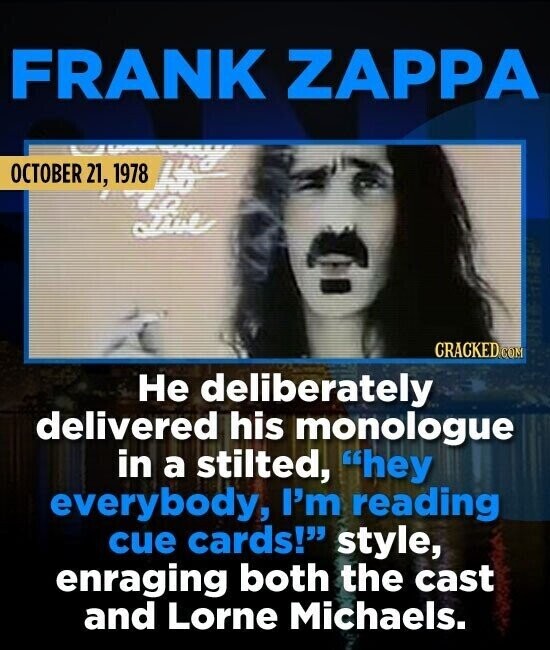 FRANK ZAPPA OCTOBER 21, 1978 hb Live CRACKED.COM Не deliberately delivered his monologue in a stilted, hey everybody, I'm reading cue cards! style, enraging both the cast and Lorne Michaels.