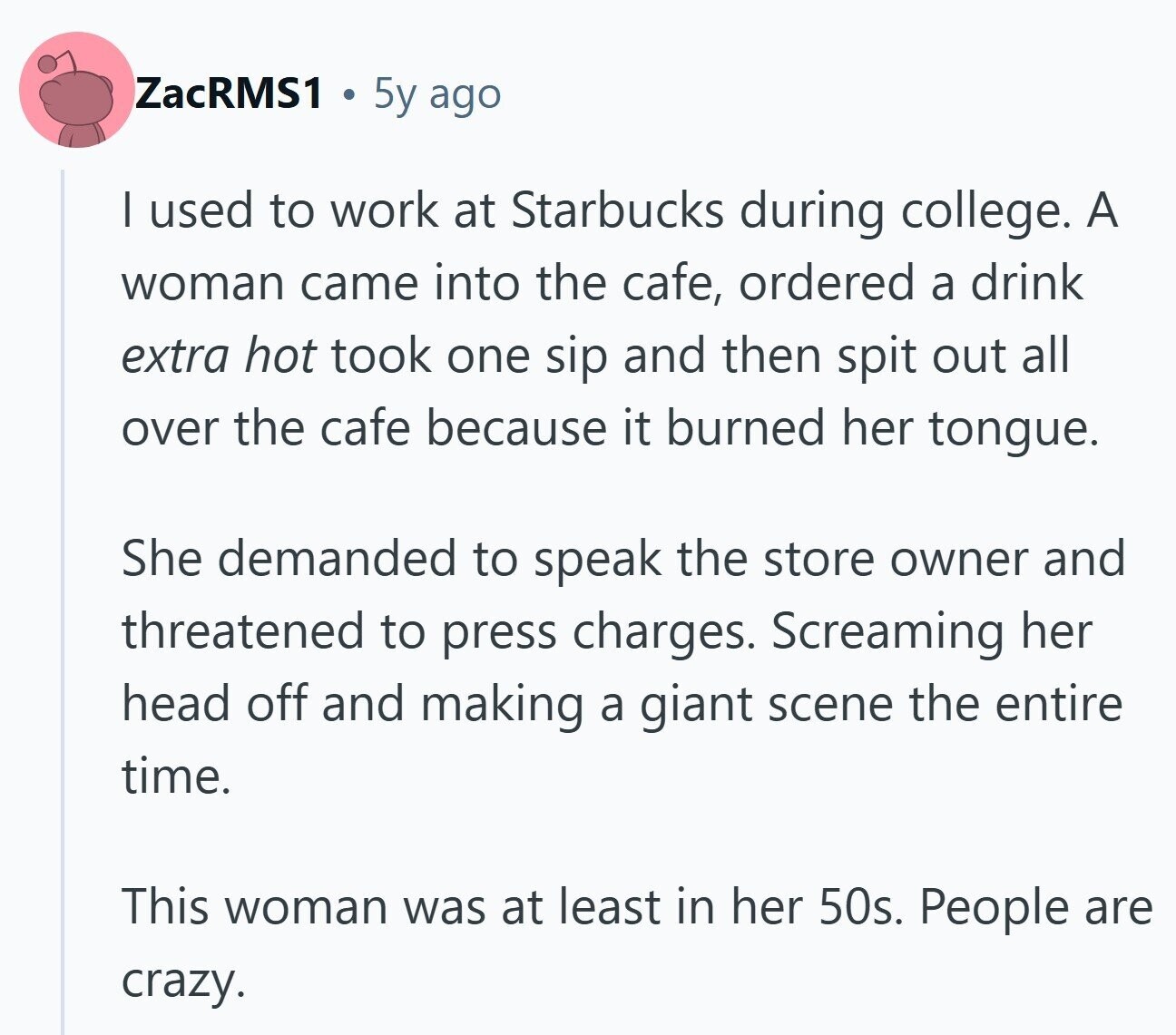 ZacRMS1 5y ago | used to work at Starbucks during college. A woman came into the cafe, ordered a drink extra hot took one sip and then spit out all over the cafe because it burned her tongue. She demanded to speak the store owner and threatened to press charges. Screaming her head off and making a giant scene the entire time. This woman was at least in her 50s. People are crazy.
