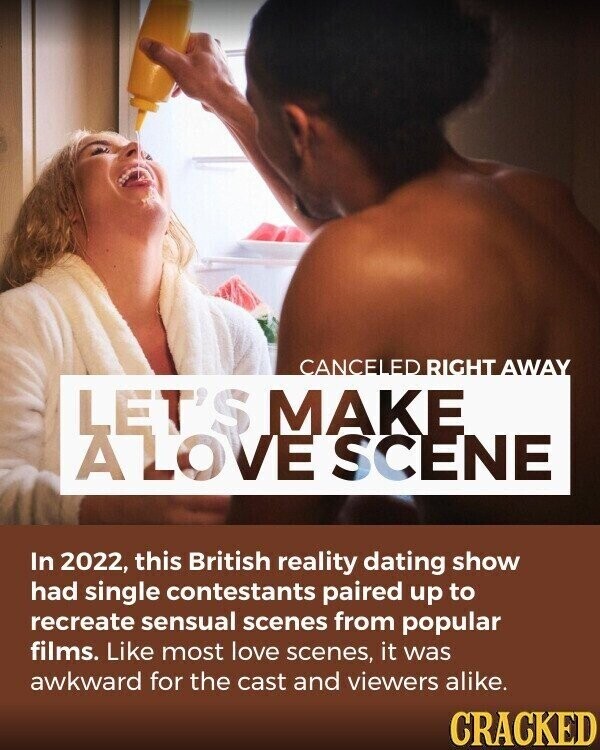 CANCELED RIGHT AWAY LET'S MAKE A LOVE SCENE In 2022, this British reality dating show had single contestants paired up to recreate sensual scenes from popular films. Like most love scenes, it was awkward for the cast and viewers alike. CRACKED