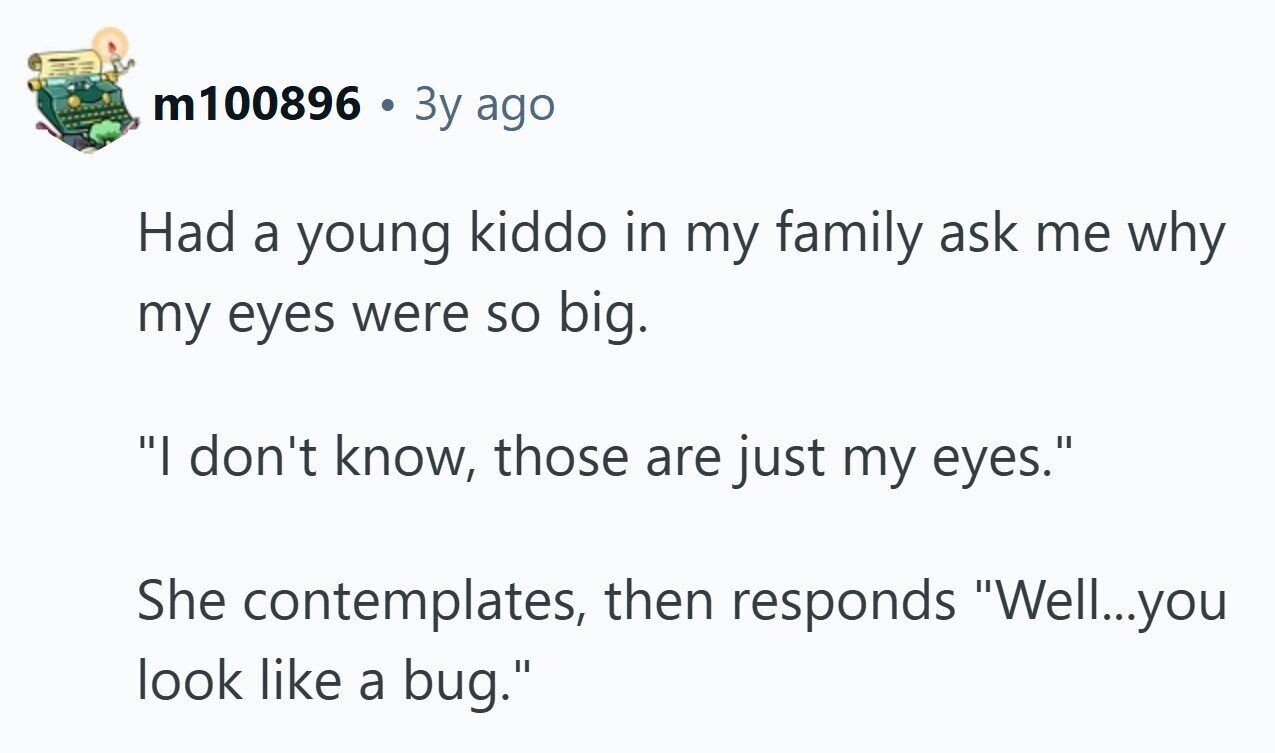m100896 . 3y ago Had a young kiddo in my family ask me why my eyes were so big. I don't know, those are just my eyes. She contemplates, then responds Well...you look like a bug. 