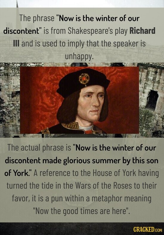 The phrase Now is the winter of our discontent is from Shakespeare's play Richard III and is used to imply that the speaker is unhappy. The actual phrase is Now is the winter of our discontent made glorious summer by this son of York. A reference to the House of York having turned the tide in the Wars of the Roses to their favor, it is a pun within a metaphor meaning Now the good times are here. CRACKED.COM