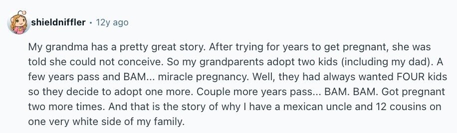 shieldniffler 12y ago My grandma has a pretty great story. After trying for years to get pregnant, she was told she could not conceive. So my grandparents adopt two kids (including my dad). A few years pass and ВАМ... miracle pregnancy. Well, they had always wanted FOUR kids so they decide to adopt one more. Couple more years pass... ВАМ. ВАМ. Got pregnant two more times. And that is the story of why I have a mexican uncle and 12 cousins on one very white side of my family.