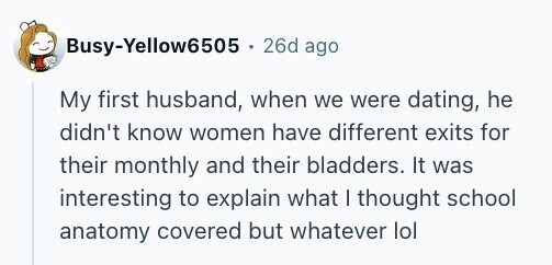 Busy-Yellow6505 . 26d ago My first husband, when we were dating, he didn't know women have different exits for their monthly and their bladders. It was interesting to explain what I thought school anatomy covered but whatever lol