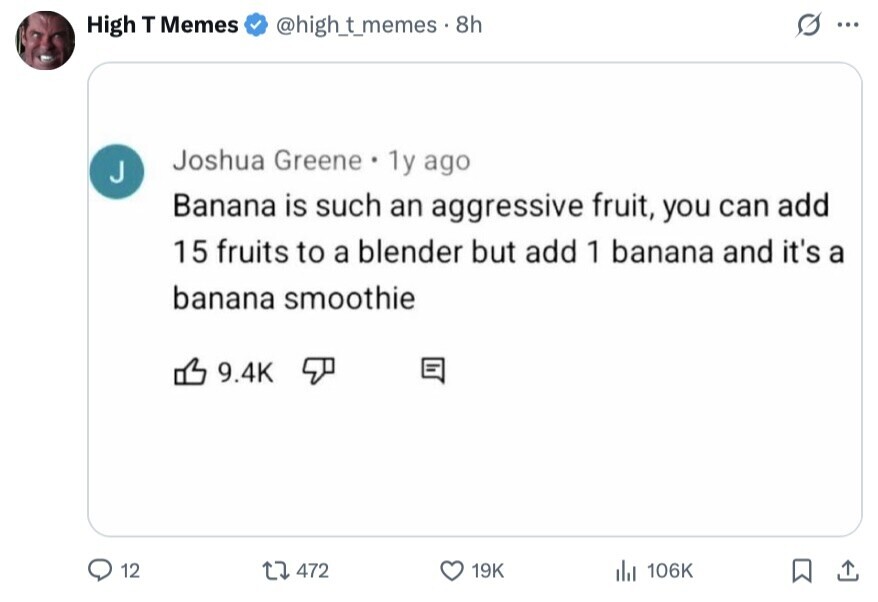 High T Memes @high_t_memes. 8h S ... Joshua Greene . 1y ago J Banana is such an aggressive fruit, you can add 15 fruits to a blender but add 1 banana and it's a banana smoothie 9.4K 12 472 19K del 106K