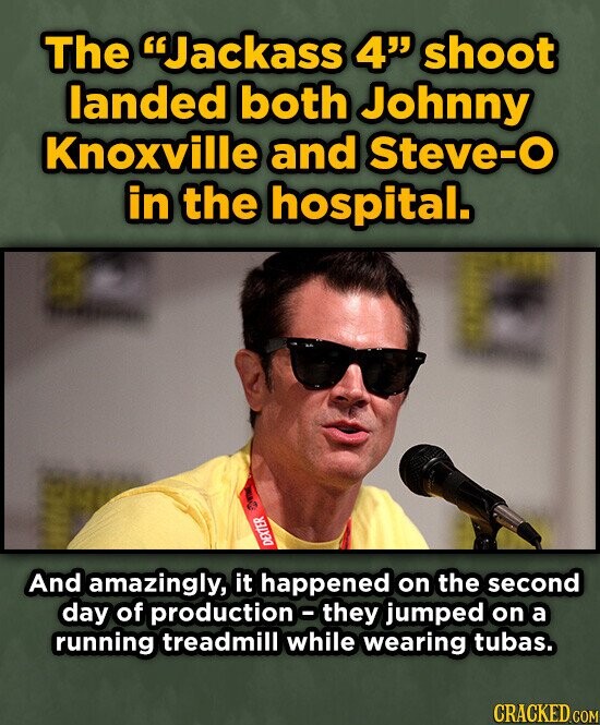 The Jackass 4 shoot landed both Johnny Knoxville and Steve-O in the hospital. a DEXTER And amazingly, it happened on the second day of production-they jumped on a running treadmill while wearing tubas. CRACKED.COM