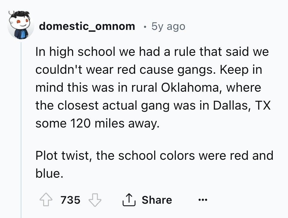 domestic_omnom 5y ago In high school we had a rule that said we couldn't wear red cause gangs. Keep in mind this was in rural Oklahoma, where the closest actual gang was in Dallas, TX some 120 miles away. Plot twist, the school colors were red and blue. 735 Share ... 