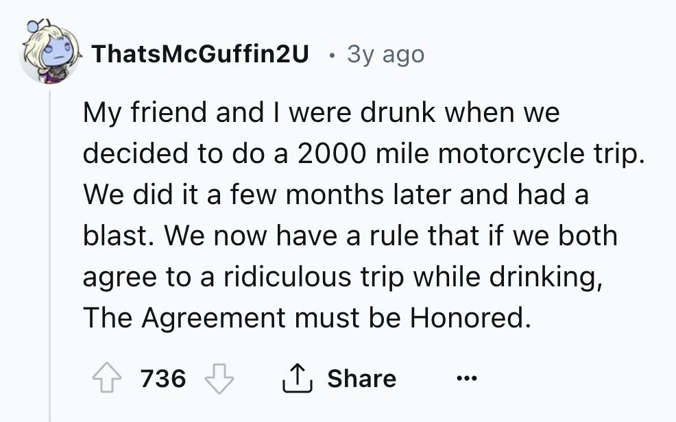 ThatsMcGuffin2U O 3y ago My friend and I were drunk when we decided to do a 2000 mile motorcycle trip. We did it a few months later and had a blast. We now have a rule that if we both agree to a ridiculous trip while drinking, The Agreement must be Honored. Share 736 ... 
