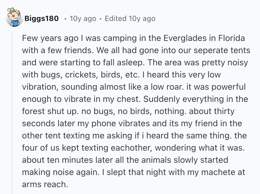 Biggs180 10y ago Edited 10y ago Few years ago | was camping in the Everglades in Florida with a few friends. We all had gone into our seperate tents and were starting to fall asleep. The area was pretty noisy with bugs, crickets, birds, etc. I heard this very low vibration, sounding almost like a low roar. it was powerful enough to vibrate in my chest. Suddenly everything in the forest shut up. no bugs, no birds, nothing. about thirty seconds later my phone vibrates and its my friend in the other tent texting me asking if i heard the