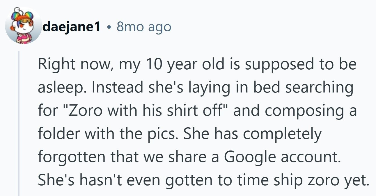 daejane1 . 8mo ago Right now, my 10 year old is supposed to be asleep. Instead she's laying in bed searching for Zoro with his shirt off and composing a folder with the pics. She has completely forgotten that we share a Google account. She's hasn't even gotten to time ship zoro yet.