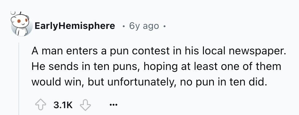 EarlyHemisphere 6y ago . A man enters a pun contest in his local newspaper. Не sends in ten puns, hoping at least one of them would win, but unfortunately, no pun in ten did. 3.1K ...