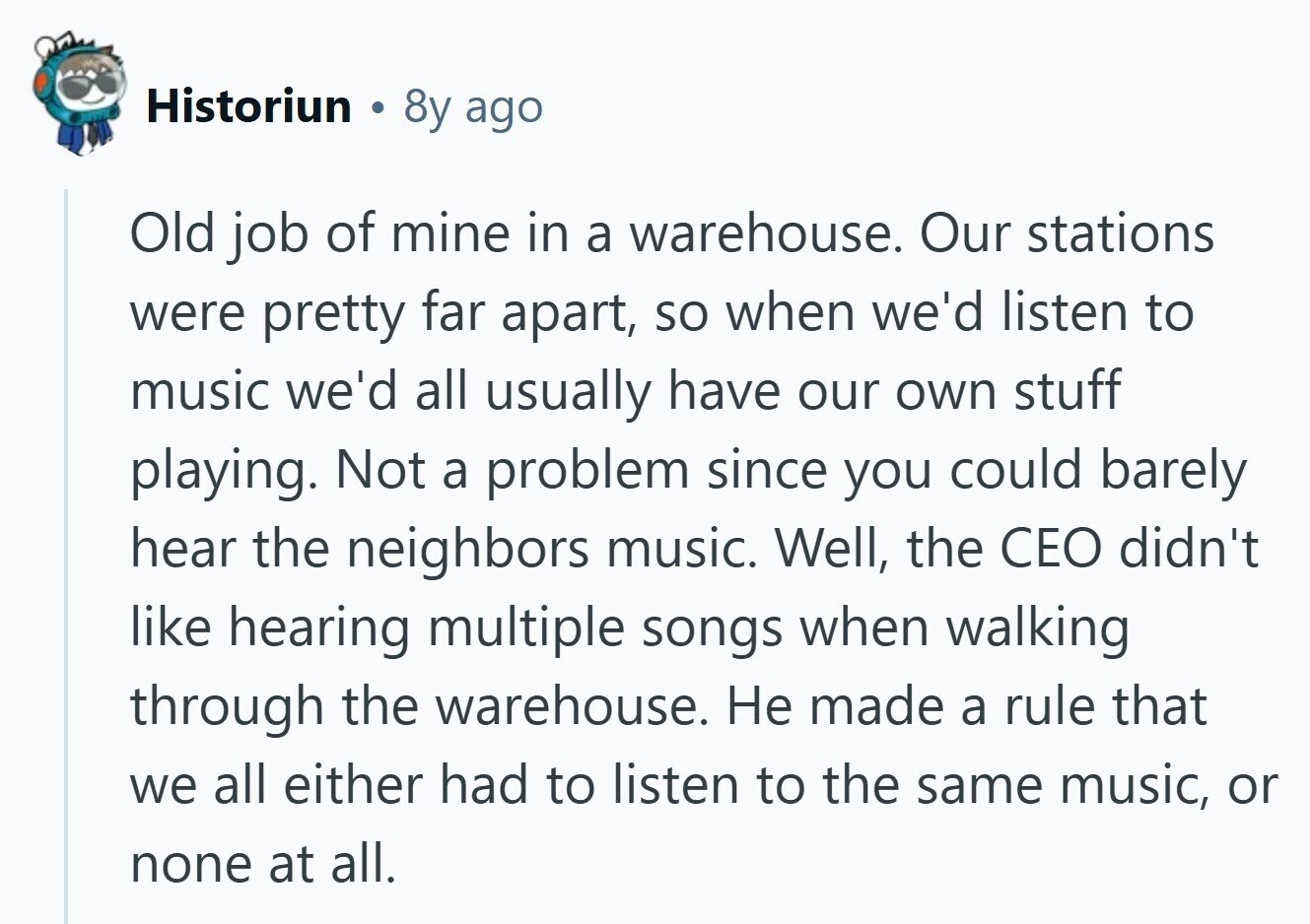 Historiun 8y ago Old job of mine in a warehouse. Our stations were pretty far apart, so when we'd listen to music we'd all usually have our own stuff playing. Not a problem since you could barely hear the neighbors music. Well, the CEO didn't like hearing multiple songs when walking through the warehouse. Не made a rule that we all either had to listen to the same music, or none at all.