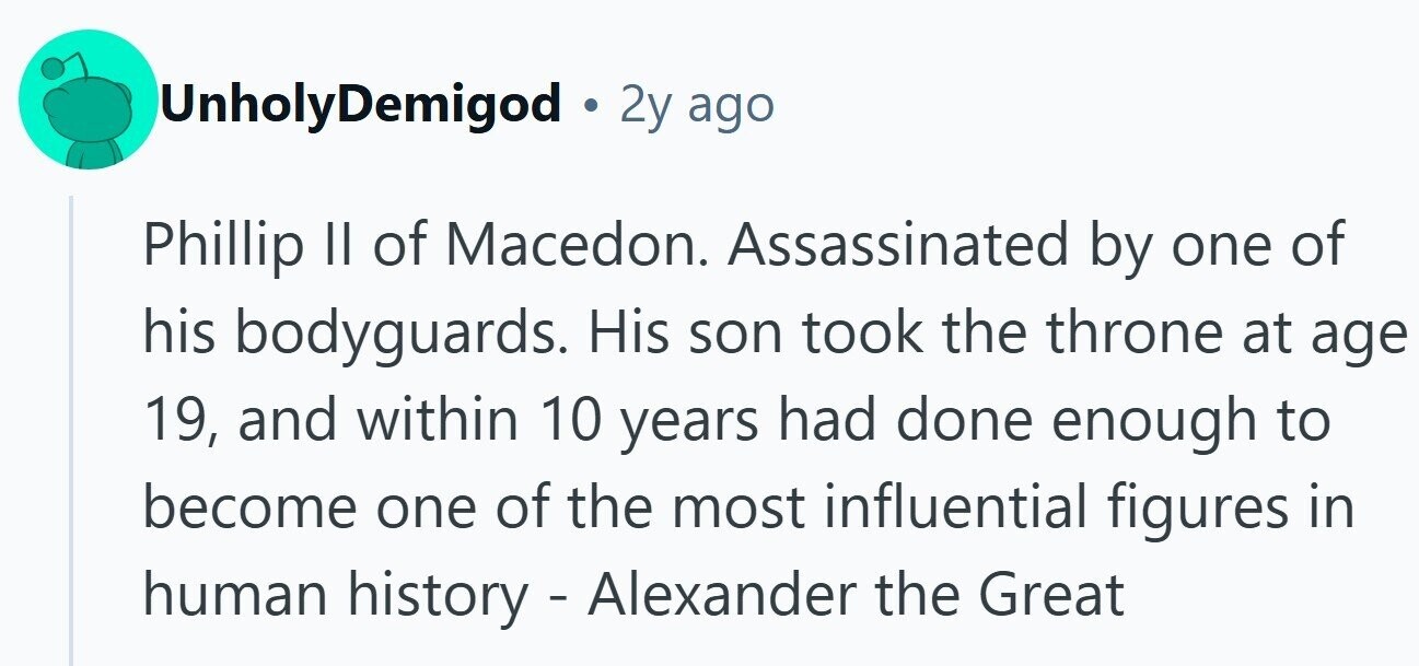 UnholyDemigod • 2y ago Phillip II of Macedon. Assassinated by one of his bodyguards. His son took the throne at age 19, and within 10 years had done enough to become one of the most influential figures in human history - Alexander the Great