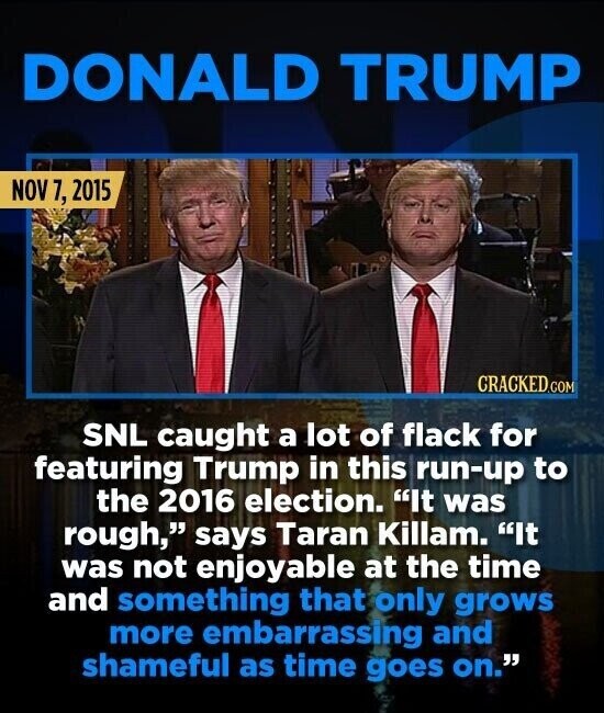 DONALD TRUMP NOV 7, 2015 CRACKED.COM SNL caught a lot of flack for featuring Trump in this run-up to the 2016 election. It was rough, says Taran Killam. It was not enjoyable at the time and something that only grows more embarrassing and shameful as time goes on.
