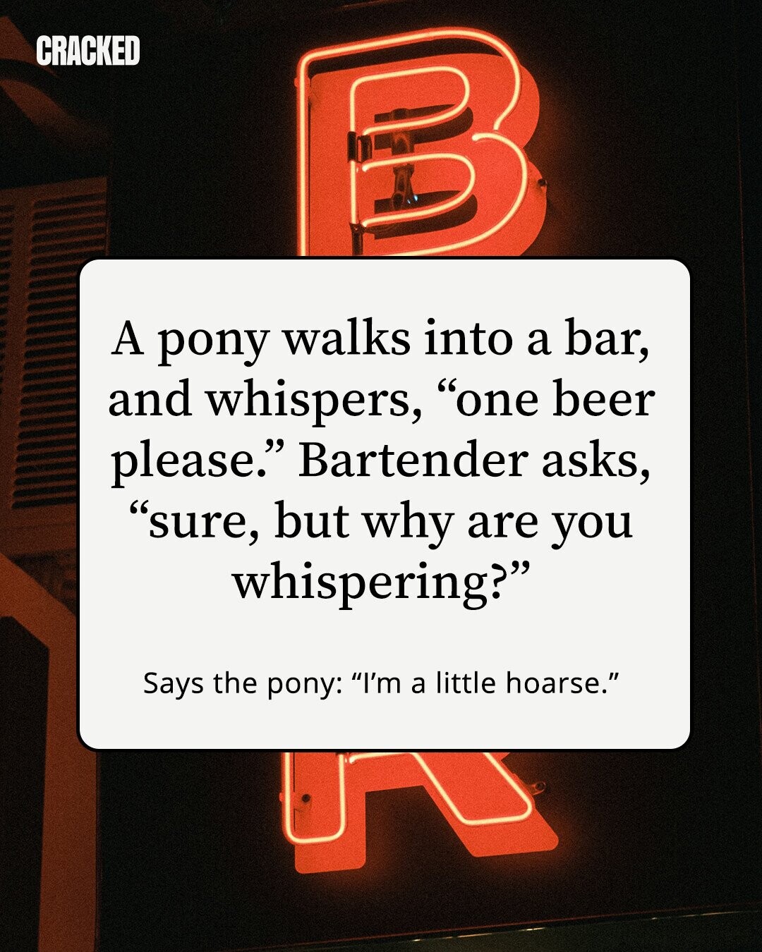 CRACKED A pony walks into a bar, and whispers, one beer please. Bartender asks, sure, but why are you whispering? Says the pony: I'm a little hoarse.