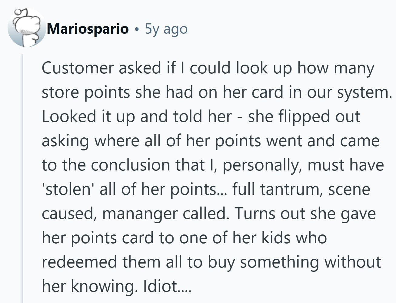 Mariospario 5y ago Customer asked if I could look up how many store points she had on her card in our system. Looked it up and told her - she flipped out asking where all of her points went and came to the conclusion that I, personally, must have 'stolen' all of her points... full tantrum, scene caused, mananger called. Turns out she gave her points card to one of her kids who redeemed them all to buy something without her knowing. Idiot....