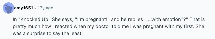 amy1651 . 12y ago In Knocked Up She says, I'm pregnant! and he replies ....with emotion?? That is pretty much how I reacted when my doctor told me | was pregnant with my first. She was a surprise to say the least.